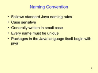 Naming Convention

•   Follows standard Java naming rules
•   Case sensitive
•   Generally written in small case
•   Every name must be unique
•   Packages in the Java language itself begin with
    java




                                                  6
 