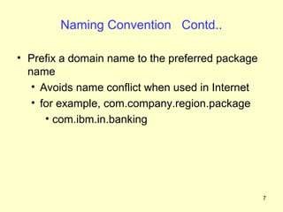 Naming Convention Contd..

• Prefix a domain name to the preferred package
  name
   • Avoids name conflict when used in Internet
   • for example, com.company.region.package
      • com.ibm.in.banking




                                                  7
 