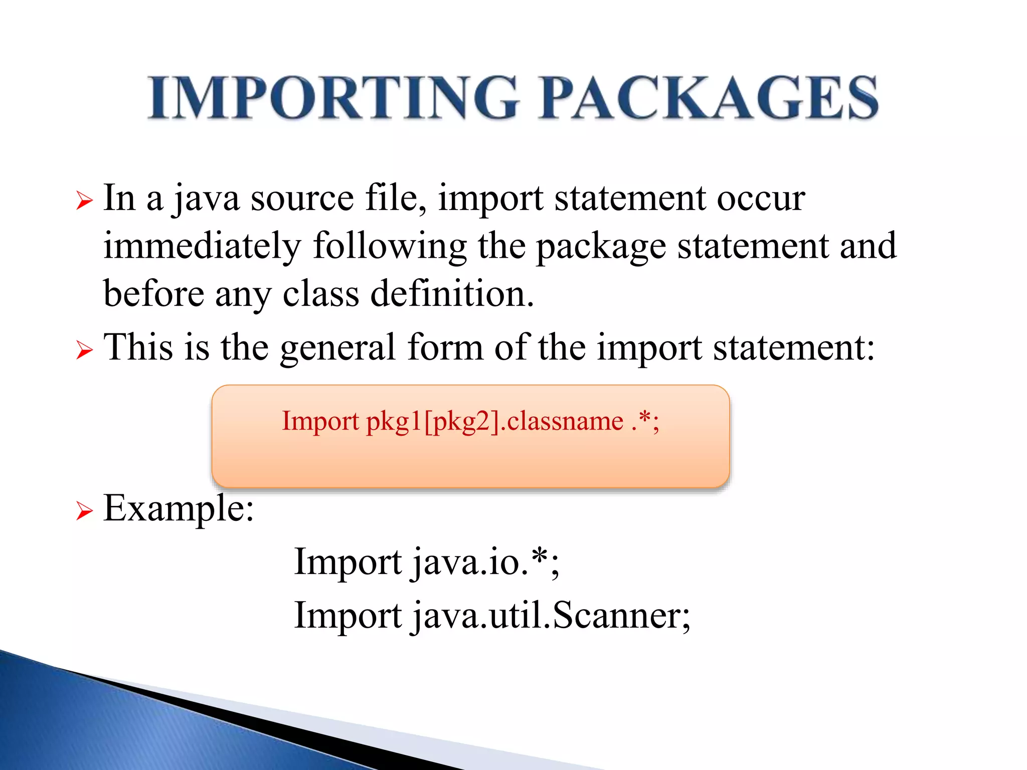  In a java source file, import statement occur
immediately following the package statement and
before any class definition.
 This is the general form of the import statement:
 Example:
Import java.io.*;
Import java.util.Scanner;
Import pkg1[pkg2].classname .*;
 