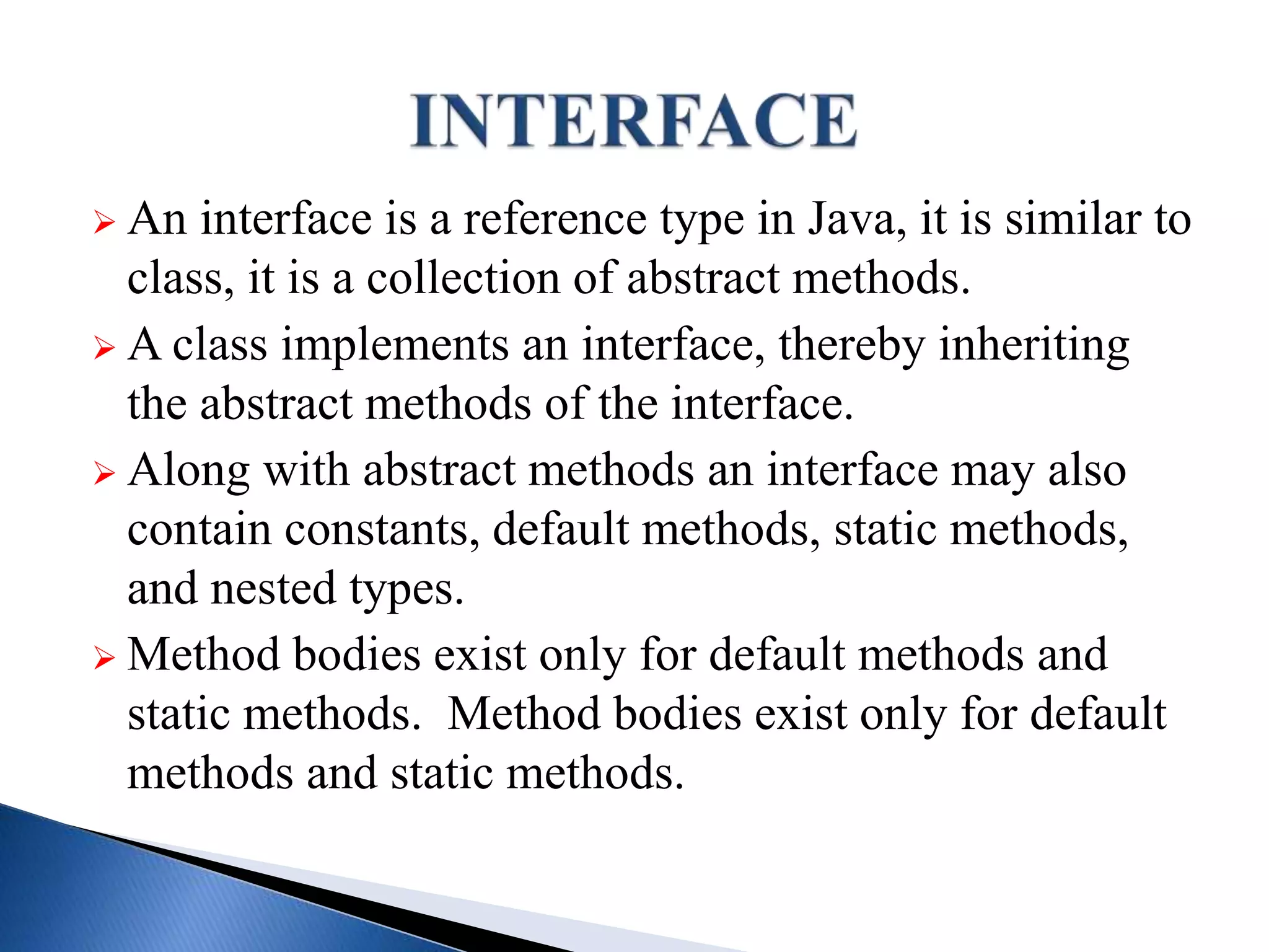  An interface is a reference type in Java, it is similar to
class, it is a collection of abstract methods.
 A class implements an interface, thereby inheriting
the abstract methods of the interface.
 Along with abstract methods an interface may also
contain constants, default methods, static methods,
and nested types.
 Method bodies exist only for default methods and
static methods. Method bodies exist only for default
methods and static methods.
 