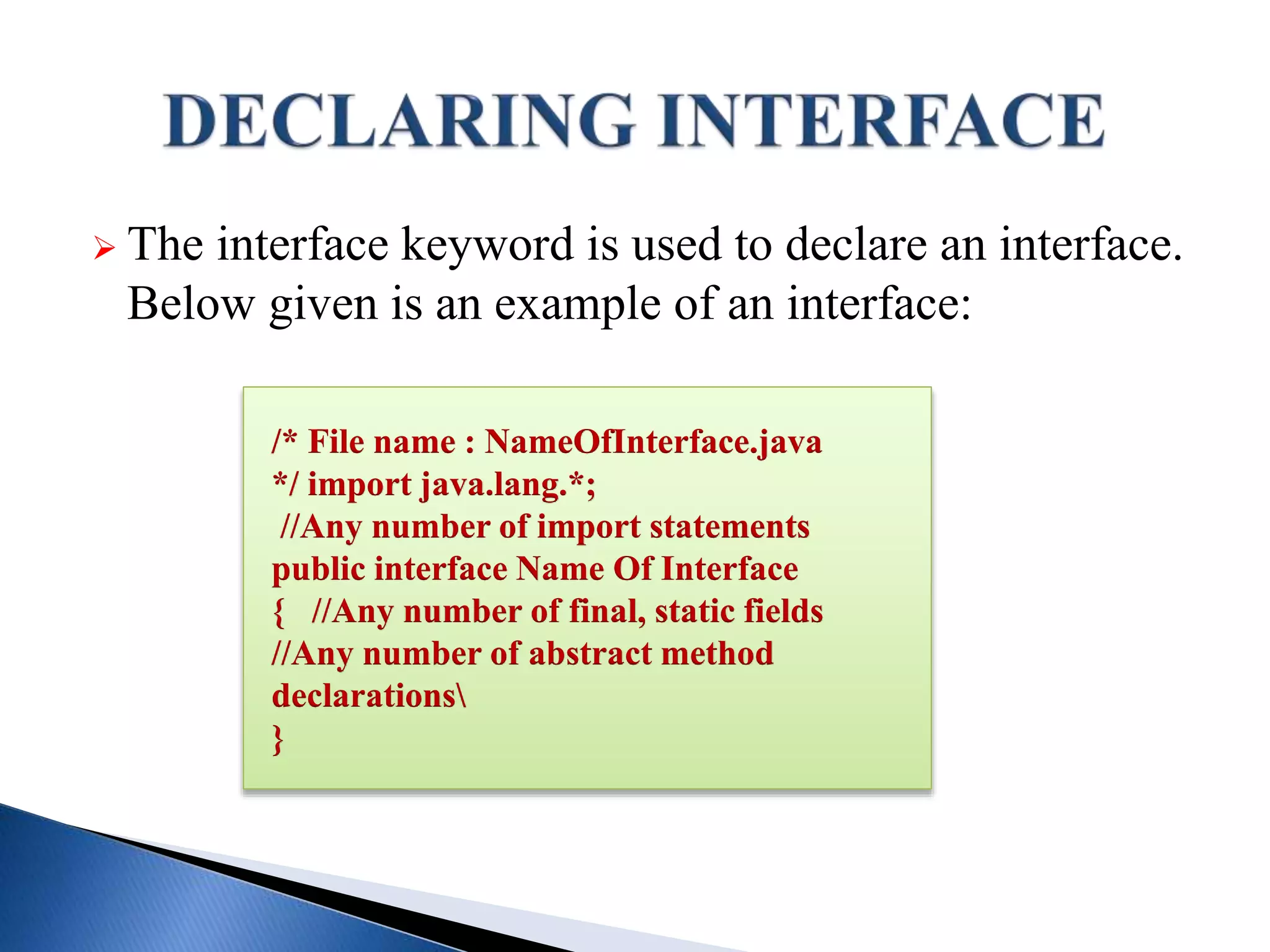  The interface keyword is used to declare an interface.
Below given is an example of an interface:
/* File name : NameOfInterface.java
*/ import java.lang.*;
//Any number of import statements
public interface Name Of Interface
{ //Any number of final, static fields
//Any number of abstract method
declarations
}
 