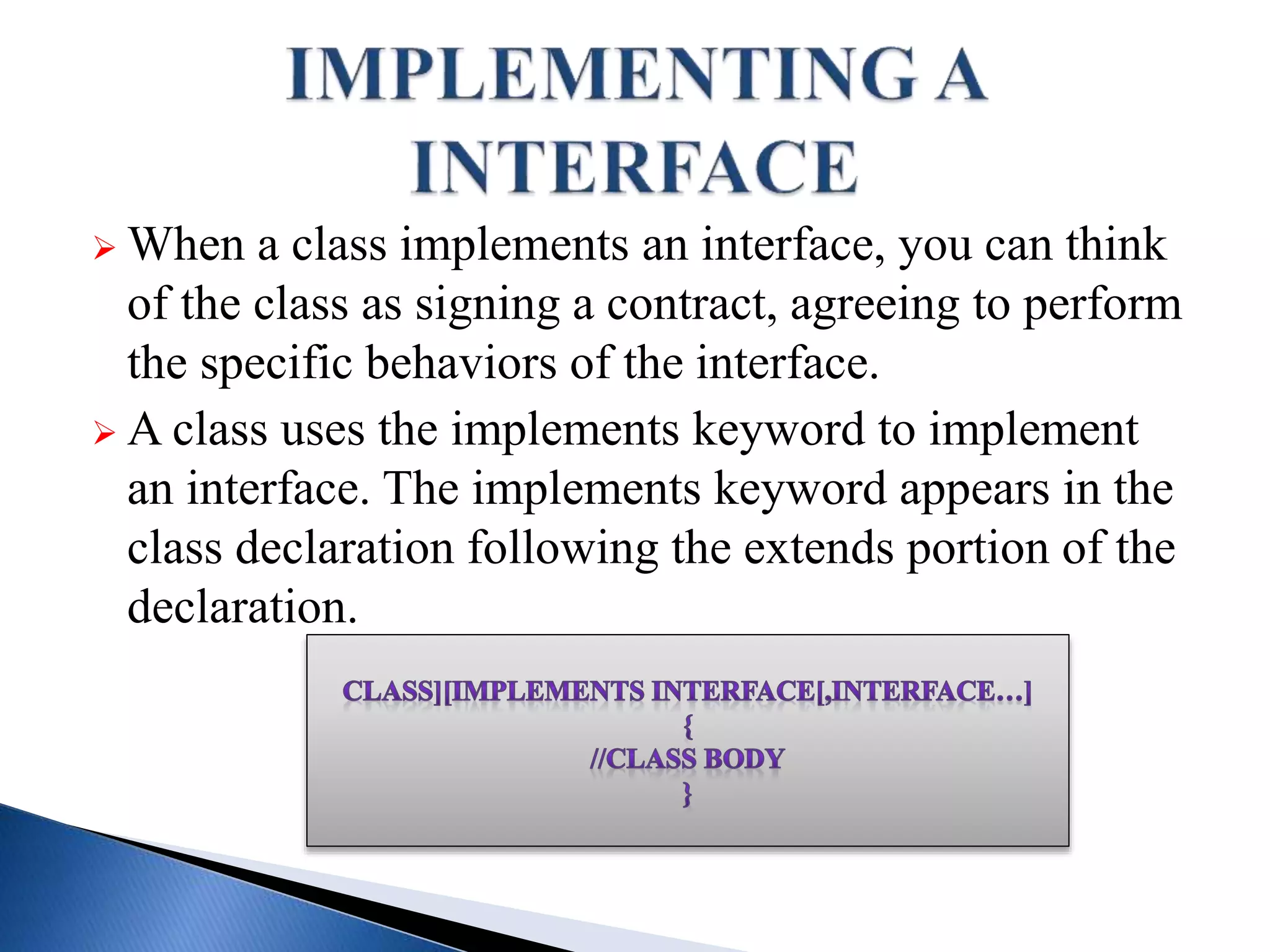  When a class implements an interface, you can think
of the class as signing a contract, agreeing to perform
the specific behaviors of the interface.
 A class uses the implements keyword to implement
an interface. The implements keyword appears in the
class declaration following the extends portion of the
declaration.
 