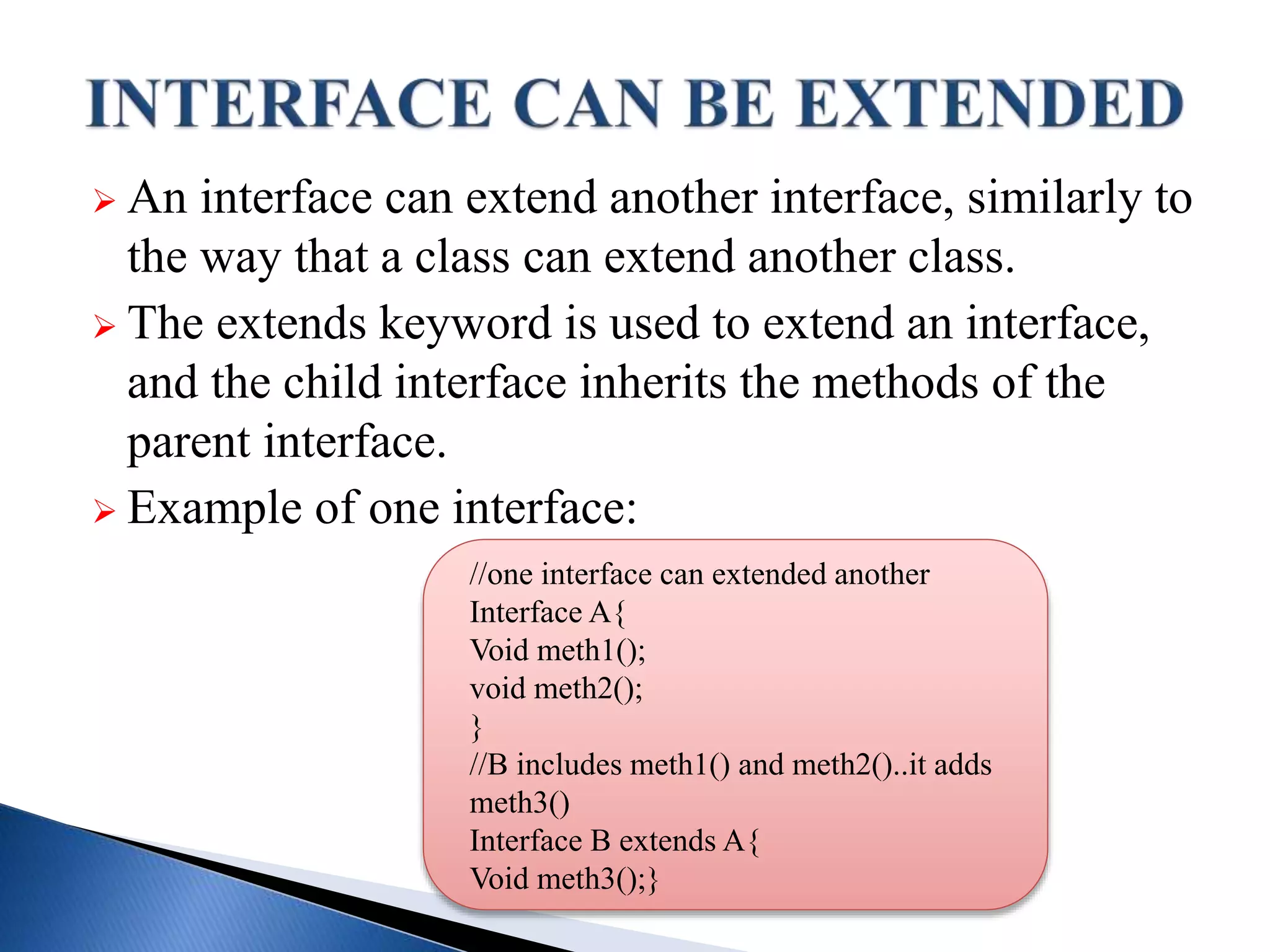  An interface can extend another interface, similarly to
the way that a class can extend another class.
 The extends keyword is used to extend an interface,
and the child interface inherits the methods of the
parent interface.
 Example of one interface:
//one interface can extended another
Interface A{
Void meth1();
void meth2();
}
//B includes meth1() and meth2()..it adds
meth3()
Interface B extends A{
Void meth3();}
 