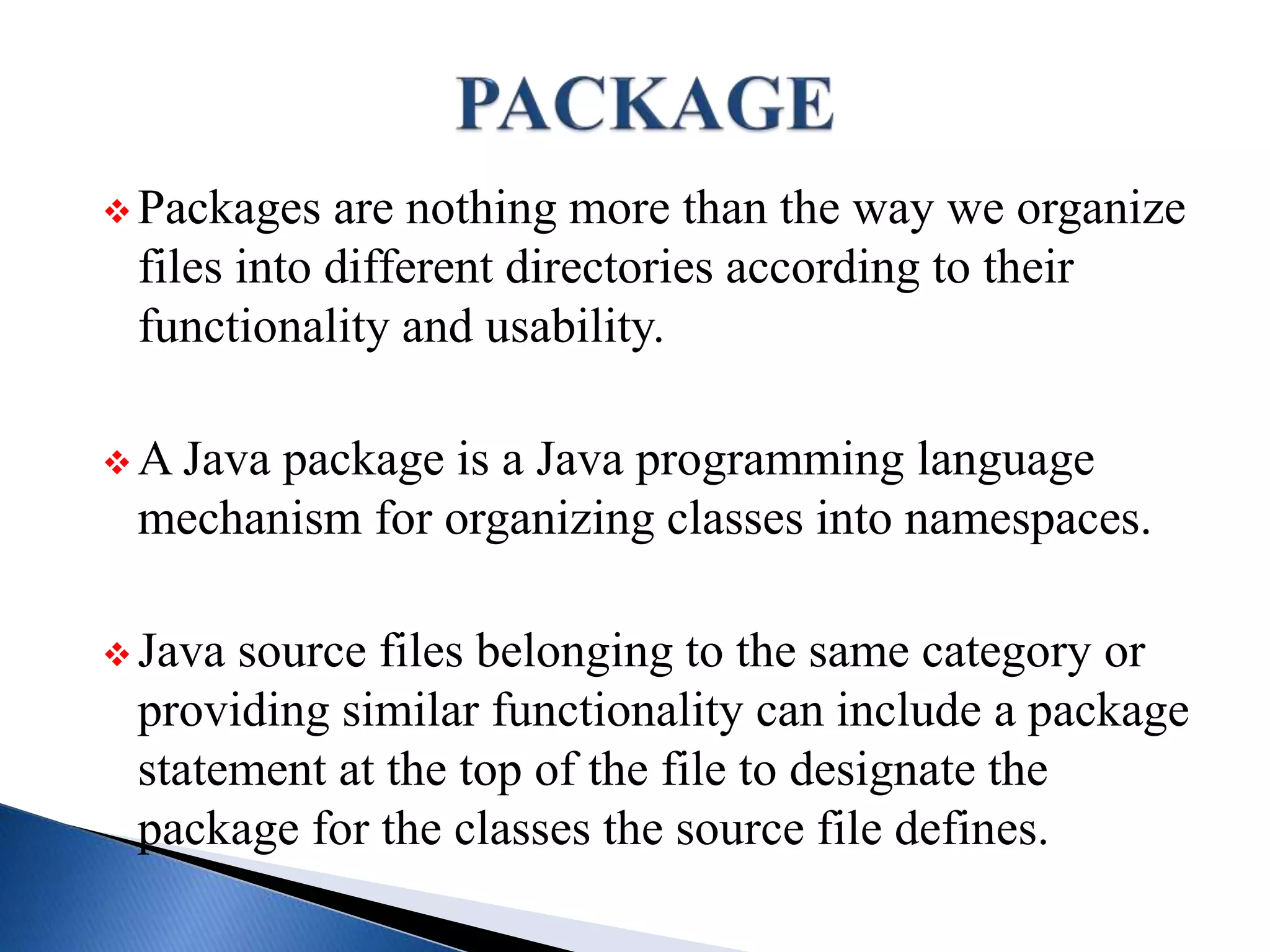  Packages are nothing more than the way we organize
files into different directories according to their
functionality and usability.
 A Java package is a Java programming language
mechanism for organizing classes into namespaces.
 Java source files belonging to the same category or
providing similar functionality can include a package
statement at the top of the file to designate the
package for the classes the source file defines.
 