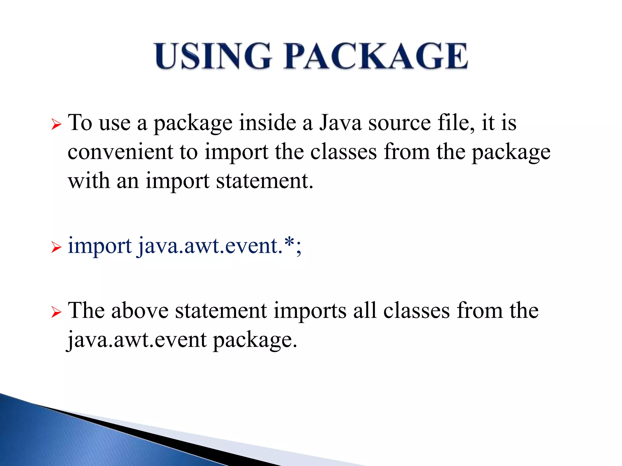  To use a package inside a Java source file, it is
convenient to import the classes from the package
with an import statement.
 import java.awt.event.*;
 The above statement imports all classes from the
java.awt.event package.
 