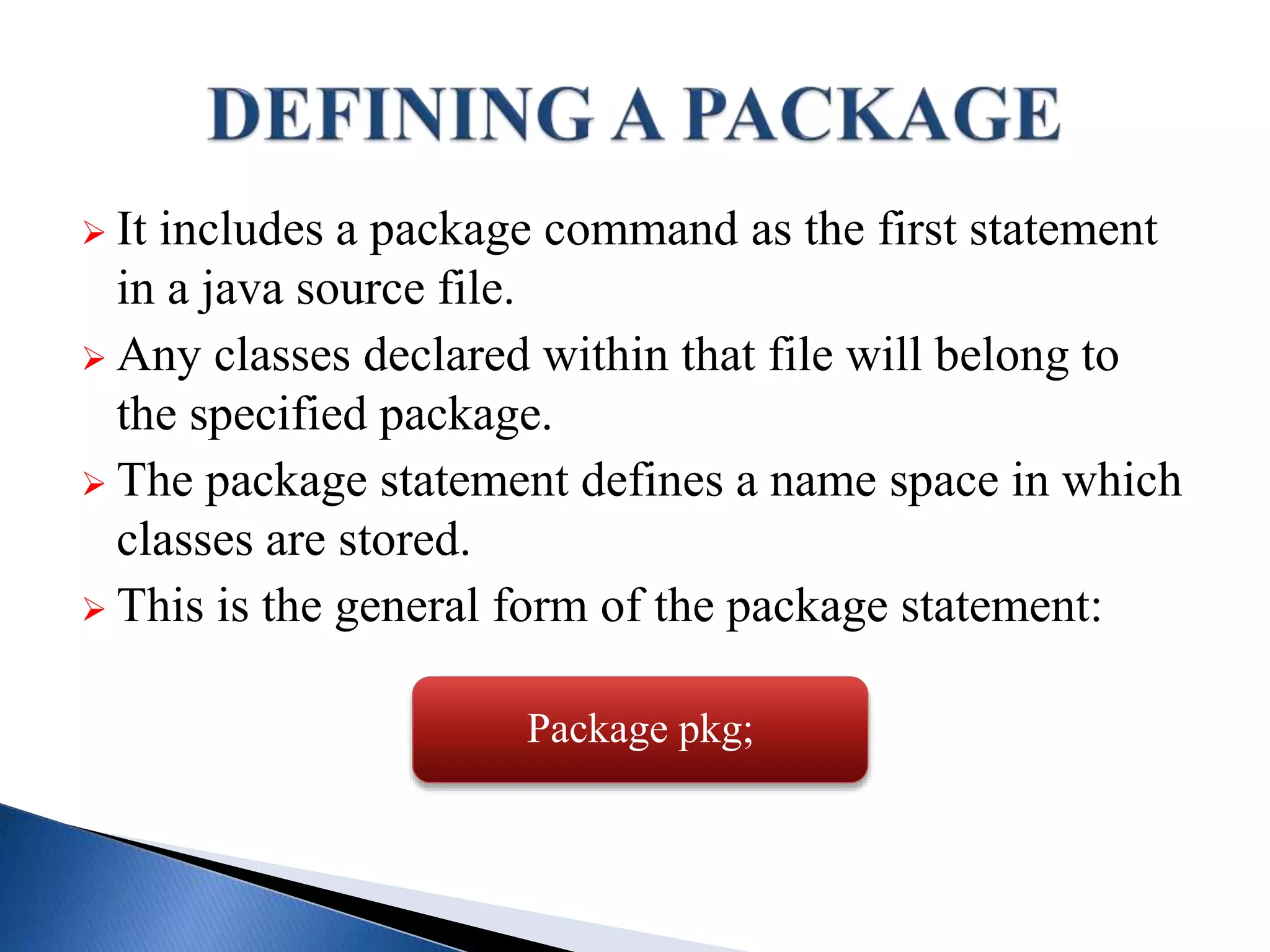  It includes a package command as the first statement
in a java source file.
 Any classes declared within that file will belong to
the specified package.
 The package statement defines a name space in which
classes are stored.
 This is the general form of the package statement:
Package pkg;
 
