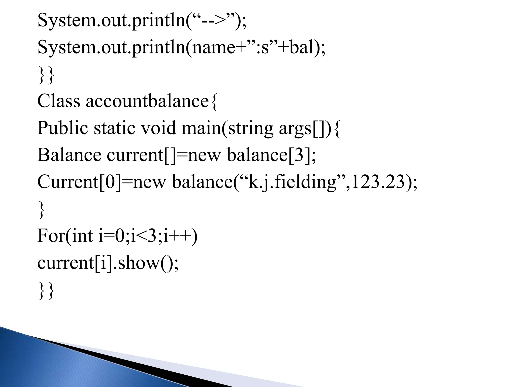 System.out.println(“-->”);
System.out.println(name+”:s”+bal);
}}
Class accountbalance{
Public static void main(string args[]){
Balance current[]=new balance[3];
Current[0]=new balance(“k.j.fielding”,123.23);
}
For(int i=0;i<3;i++)
current[i].show();
}}
 