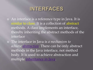  An interface is a reference type in Java. It is
similar to class. It is a collection of abstract
methods. A class implements an interface,
thereby inheriting the abstract methods of the
interface
 The interface in Java is a mechanism to
achieve abstraction. There can be only abstract
methods in the Java interface, not method
body. It is used to achieve abstraction and
multiple inheritance in Java.
 