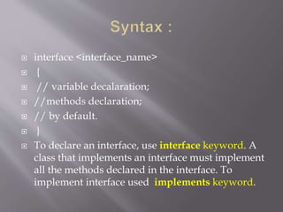  interface <interface_name>
 {
 // variable decalaration;
 //methods declaration;
 // by default.
 }
 To declare an interface, use interface keyword. A
class that implements an interface must implement
all the methods declared in the interface. To
implement interface used implements keyword.
 