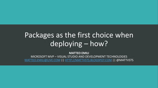 Packages as the first choice when
deploying – how?
MATTEO EMILI
MICROSOFT MVP – VISUAL STUDIO AND DEVELOPMENT TECHNOLOGIES
MATTEO.EMILI@LIVE.COM || HTTP://MATTVSTS.BLOGSPOT.COM || @MATTVSTS
 