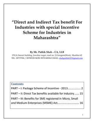 1
“Direct and Indirect Tax benefit For
Industries with special Incentive
Scheme for Industries in
Maharashtra”
By Mr. Pathik Shah – CA, LLB
159/4, Smruti building, Jawahar nagar, road no. 2,Goregaon(West), Mumbai-62
TEL: 28737904 / 28788528 MOB: 9870148084 E.MAIL: shahpathik123@gmail.com
Contents
PART – I: Package Scheme of Incentive - 2013................ 2
PART – II: Direct Tax benefits available for industry...... 15
PART – III: Benefits for SME registered in Micro, Small
and Medium Enterprises (MSME) Act........................... 16
 