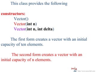 This class provides the following

constructors:
       Vector()
       Vector(int n)
       Vector(int n, int delta)

     The first form creates a vector with an initial
capacity of ten elements.

        The second form creates a vector with an
initial capacity of n elements.

                                              http://www.java2all.com
 