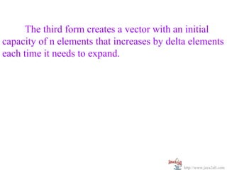 The third form creates a vector with an initial
capacity of n elements that increases by delta elements
each time it needs to expand.




                                             http://www.java2all.com
 