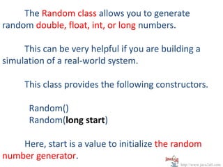 The Random class allows you to generate
random double, float, int, or long numbers.

     This can be very helpful if you are building a
simulation of a real-world system.

     This class provides the following constructors.

      Random()
      Random(long start)

    Here, start is a value to initialize the random
number generator.
                                             http://www.java2all.com
 