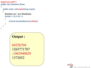 import java.util.*;
public class Random_Demo
{
  public static void main(String args[])
  {
    Random ran = new Random();
    for(int i = 0; i<5;i++)
    {
          System.out.println(ran.nextInt());
    }
  }
}



             Output :

             64256704
             1265771787
             -1962940029
             1372052

                                               http://www.java2all.com
 