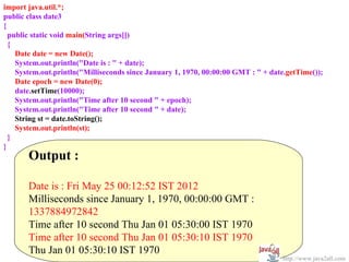 import java.util.*;
public class date3
{
  public static void main(String args[])
  {
    Date date = new Date();
    System.out.println("Date is : " + date);
    System.out.println("Milliseconds since January 1, 1970, 00:00:00 GMT : " + date.getTime());
    Date epoch = new Date(0);
    date.setTime(10000);
    System.out.println("Time after 10 second " + epoch);
    System.out.println("Time after 10 second " + date);
    String st = date.toString();
    System.out.println(st);
  }
}
       Output :

       Date is : Fri May 25 00:12:52 IST 2012
       Milliseconds since January 1, 1970, 00:00:00 GMT :
       1337884972842
       Time after 10 second Thu Jan 01 05:30:00 IST 1970
       Time after 10 second Thu Jan 01 05:30:10 IST 1970
       Thu Jan 01 05:30:10 IST 1970
                                                                                   http://www.java2all.com
 