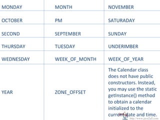 MONDAY      MONTH           NOVEMBER

OCTOBER     PM              SATURADAY

SECOND      SEPTEMBER       SUNDAY

THURSDAY    TUESDAY         UNDERIMBER

WEDNESDAY   WEEK_OF_MONTH   WEEK_OF_YEAR

                            The Calendar class
                            does not have public
                            constructors. Instead,
                            you may use the static
YEAR        ZONE_OFFSET
                            getInstance() method
                            to obtain a calendar
                            initialized to the
                            current date and time.
                                     http://www.java2all.com
 