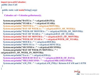 import java.util.Calendar;
 public class Cal1
{
  public static void main(String[] args)
  {
    Calendar cal = Calendar.getInstance();

    System.out.println("DATE is : " + cal.get(cal.DATE));
    System.out.println("YEAR is : " + cal.get(cal.YEAR));
    System.out.println("MONTH is : " + cal.get(cal.MONTH));
    System.out.println("DAY OF WEEK is : " + cal.get(cal.DAY_OF_WEEK));
    System.out.println("WEEK OF MONTH is : " + cal.get(cal.WEEK_OF_MONTH));
    System.out.println("DAY OF YEAR is : " + cal.get(cal.DAY_OF_YEAR));
    System.out.println("DAY OF MONTH is : " + cal.get(cal.DAY_OF_MONTH));
    System.out.println("WEEK OF YEAR is : " + cal.get(cal.WEEK_OF_YEAR));
    System.out.println("HOUR is : " + cal.get(cal.HOUR));
    System.out.println("MINUTE is : " + cal.get(cal.MINUTE));
    System.out.println("SECOND is : " + cal.get(cal.SECOND));
    System.out.println("DAY OF WEEK IN MONTH is : " +
cal.get(cal.DAY_OF_WEEK_IN_MONTH));
    System.out.println("Era is : " + cal.get(cal.ERA));
    System.out.println("HOUR OF DAY is : " + cal.get(cal.HOUR_OF_DAY));
    System.out.println("MILLISECOND : " + cal.get(cal.MILLISECOND));
    System.out.println("AM_PM : " + cal.get(cal.AM_PM));// Returns 0 if AM and 1 if PM
  }
}

                                                                                 http://www.java2all.com
 