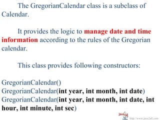 The GregorianCalendar class is a subclass of
Calendar.

     It provides the logic to manage date and time
information according to the rules of the Gregorian
calendar.

     This class provides following constructors:

GregorianCalendar()
GregorianCalendar(int year, int month, int date)
GregorianCalendar(int year, int month, int date, int
hour, int minute, int sec)
                                            http://www.java2all.com
 