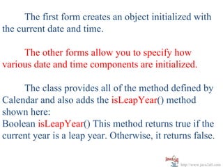 The first form creates an object initialized with
the current date and time.

     The other forms allow you to specify how
various date and time components are initialized.

     The class provides all of the method defined by
Calendar and also adds the isLeapYear() method
shown here:
Boolean isLeapYear() This method returns true if the
current year is a leap year. Otherwise, it returns false.

                                               http://www.java2all.com
 