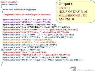 import java.util.*;
 public class gcal1                                         Output :
{
   public static void main(String[] args)
                                                            Era is : 1
  {                                                         HOUR OF DAY is : 0
    GregorianCalendar c1 = new GregorianCalendar() ;
                                                            MILLISECOND : 780
    System.out.println("DATE is : " + c1.get(c1.DATE));     AM_PM : 0
    System.out.println("YEAR is : " + c1.get(c1.YEAR));
    System.out.println("MONTH is : " + c1.get(c1.MONTH));
    System.out.println("DAY OF WEEK is : " + c1.get(c1.DAY_OF_WEEK));
    System.out.println("WEEK OF MONTH is : " + c1.get(c1.WEEK_OF_MONTH));
    System.out.println("DAY OF YEAR is : " + c1.get(c1.DAY_OF_YEAR));
    System.out.println("DAY OF MONTH is : " + c1.get(c1.DAY_OF_MONTH));
    System.out.println("WEEK OF YEAR is : " + c1.get(c1.WEEK_OF_YEAR));
    System.out.println("HOUR is : " + c1.get(c1.HOUR));
    System.out.println("MINUTE is : " + c1.get(c1.MINUTE));
    System.out.println("SECOND is : " + c1.get(c1.SECOND));
    System.out.println("DAY OF WEEK IN MONTH is : " +
c1.get(c1.DAY_OF_WEEK_IN_MONTH));
    System.out.println("Era is : " + c1.get(c1.ERA));
    System.out.println("HOUR OF DAY is : " + c1.get(c1.HOUR_OF_DAY));
    System.out.println("MILLISECOND : " + c1.get(c1.MILLISECOND));
    System.out.println("AM_PM : " + c1.get(c1.AM_PM));// Returns 0 if AM and 1 if PM */
  }
}

                                                                                http://www.java2all.com
 