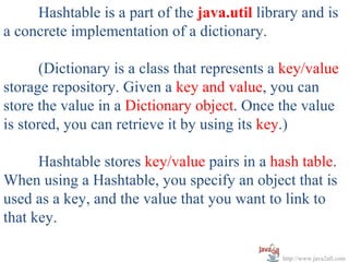 Hashtable is a part of the java.util library and is
a concrete implementation of a dictionary.

      (Dictionary is a class that represents a key/value
storage repository. Given a key and value, you can
store the value in a Dictionary object. Once the value
is stored, you can retrieve it by using its key.)

      Hashtable stores key/value pairs in a hash table.
When using a Hashtable, you specify an object that is
used as a key, and the value that you want to link to
that key.

                                              http://www.java2all.com
 