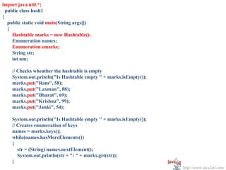 import java.util.*;
  public class hash1
{
   public static void main(String args[])
   {
     Hashtable marks = new Hashtable();
     Enumeration names;
     Enumeration emarks;
     String str;
     int nm;

    // Checks wheather the hashtable is empty
    System.out.println("Is Hashtable empty " + marks.isEmpty());
    marks.put("Ram", 58);
    marks.put("Laxman", 88);
    marks.put("Bharat", 69);
    marks.put("Krishna", 99);
    marks.put("Janki", 54);

    System.out.println("Is Hashtable empty " + marks.isEmpty());
    // Creates enumeration of keys
    names = marks.keys();
    while(names.hasMoreElements())
    {
       str = (String) names.nextElement();
       System.out.println(str + ": " + marks.get(str));
    }
                                                                   http://www.java2all.com
 