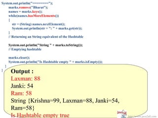 System.out.println("========");
    marks.remove("Bharat");
    names = marks.keys();
    while(names.hasMoreElements())
    {
       str = (String) names.nextElement();
       System.out.println(str + ": " + marks.get(str));
    }
    // Returning an String equivalent of the Hashtable

        System.out.println("String " + marks.toString());
        // Emptying hashtable

        marks.clear();
        System.out.println("Is Hashtable empty " + marks.isEmpty());
    }
}
         Output :
         Laxman: 88
         Janki: 54
         Ram: 58
         String {Krishna=99, Laxman=88, Janki=54,
         Ram=58}
         Is Hashtable empty true                                       http://www.java2all.com
 