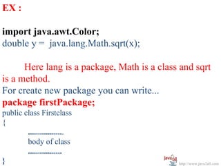 EX :

import java.awt.Color;
double y = java.lang.Math.sqrt(x);

      Here lang is a package, Math is a class and sqrt
is a method.
For create new package you can write...
package firstPackage;
public class Firstclass
{
        ..................
        body of class
        .................
}                                            http://www.java2all.com
 