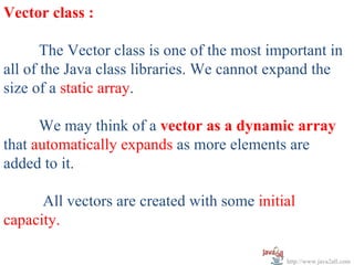 Vector class :

       The Vector class is one of the most important in
all of the Java class libraries. We cannot expand the
size of a static array.

      We may think of a vector as a dynamic array
that automatically expands as more elements are
added to it.

      All vectors are created with some initial
capacity.

                                             http://www.java2all.com
 