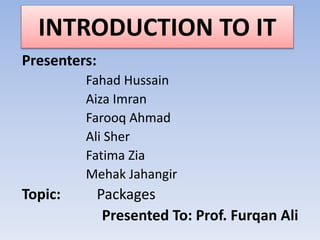 INTRODUCTION TO IT
Presenters:
Fahad Hussain
Aiza Imran
Farooq Ahmad
Ali Sher
Fatima Zia
Mehak Jahangir
Topic: Packages
Presented To: Prof. Furqan Ali
 