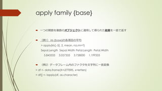 apply family {base}
 一つの関数を複数のオブジェクトに適用して得られた結果を一括で返す
 （例1） iris {base}の各項目の平均
> apply(iris[,-5], 2, mean, na.rm=T)
Sepal.Length Sepal.Width Petal.Length Petal.Width
5.843333 3.057333 3.758000 1.199333
 （例2）データフレーム内のファクタを文字列に一括変換
> df <- data.frame(X=LETTERS, x=letters)
> df[] <- lapply(df, as.character)
 