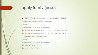 apply family {base}
 （例2）データフレーム内のファクタを文字列に一括変換
> df <- data.frame(X=LETTERS, x=letters)
> str(df)
'data.frame': 26 obs. of 2 variables:
$ X: Factor w/ 26 levels "A","B","C","D",..: 1 2 3 4 5 6 7 8 9 10 ...
$ x: Factor w/ 26 levels "a","b","c","d",..: 1 2 3 4 5 6 7 8 9 10 ...
> df[] <- lapply(df, as.character)
> str(df)
'data.frame': 26 obs. of 2 variables:
$ X: chr "A" "B" "C" "D" ...
$ x: chr "a" "b" "c" "d" ...
 