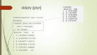 ddply {plyr}
install.packages("plyr", type = "source")
library(plyr)
> ddply(df, .(group, sex), summarize,
+ mean = mean(age),
+ sd = sd(age))
group sex mean sd
1 A F 42.43033 8.996826
2 A M 30.09450 13.311536
3 B F 35.64277 11.060713
4 B M 38.96056 6.731923
5 C F 25.01813 4.588658
6 C M 49.29878 NA
> head(df)
group sex age
1 A M 20.23535
2 A F 34.10908
3 A M 45.23656
4 A F 52.72067
5 A M 24.81160
6 A F 37.51441
 