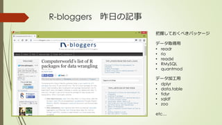 R-bloggers 昨日の記事
把握しておくべきパッケージ
データ取得用
• readr
• rio
• readxl
• RMySQL
• quantmod
データ加工用
• dplyr
• data.table
• tidyr
• sqldf
• zoo
etc…
 