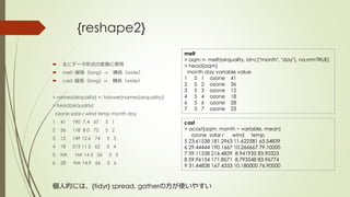 {reshape2}
 主にデータ形式の変換に使用
 melt: 縦長（long）⇨ 横長（wide）
 cast: 縦長（long）⇦ 横長（wide）
> names(airquality) <- tolower(names(airquality))
> head(airquality)
ozone solar.r wind temp month day
1 41 190 7.4 67 5 1
2 36 118 8.0 72 5 2
3 12 149 12.6 74 5 3
4 18 313 11.5 62 5 4
5 NA NA 14.3 56 5 5
6 28 NA 14.9 66 5 6
melt
> aqm <- melt(airquality, id=c("month", "day"), na.rm=TRUE)
> head(aqm)
month day variable value
1 5 1 ozone 41
2 5 2 ozone 36
3 5 3 ozone 12
4 5 4 ozone 18
6 5 6 ozone 28
7 5 7 ozone 23
cast
> acast(aqm, month ~ variable, mean)
ozone solar.r wind temp
5 23.61538 181.2963 11.622581 65.54839
6 29.44444 190.1667 10.266667 79.10000
7 59.11538 216.4839 8.941935 83.90323
8 59.96154 171.8571 8.793548 83.96774
9 31.44828 167.4333 10.180000 76.90000
個人的には、{tidyr} spread, gatherの方が使いやすい
 