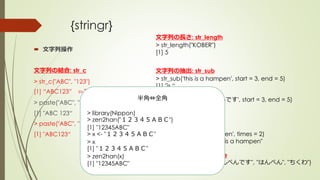 {stringr}
 文字列操作
文字列の結合: str_c
> str_c("ABC", "123")
[1] “ABC123” ⇦スペース無し結合
> paste("ABC", "123")
[1] "ABC 123“
> paste("ABC", "123“, sep=‘’)
[1] "ABC123“
文字列の長さ: str_length
> str_length("KOBER")
[1] 5
文字列の抽出: str_sub
> str_sub('this is a hampen', start = 3, end = 5)
[1] "is “
> str_sub('これははんぺんです', start = 3, end = 5)
[1] "ははん"
文字列の反復: str_dup
> str_dup('this is a hampen', times = 2)
[1] "this is a hampenthis is a hampen"
文字列の置換: str_replace
> str_replace("これははんぺんです", "はんぺん", "ちくわ")
[1] "これはちくわです"
半角⇔全角
> library(Nippon)
> zen2han("１２３４５ＡＢＣ")
[1] "12345ABC"
> x <- "１２３４５ＡＢＣ"
> x
[1] "１２３４５ＡＢＣ"
> zen2han(x)
[1] "12345ABC"
 