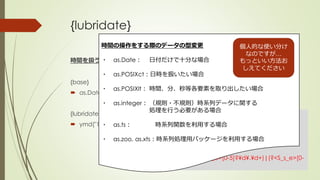 {lubridate}
時間を扱う
{base}
 as.Date("19810322", format = "%Y%m%d")
{lubridate}
 ymd("19810322")
> library(lubridate, type = ‘source’)
> ymd("19810322")
Error in gsub("+", "*", fixed = T, gsub(">", "_e>", num)) :
invalid multibyte string at
'<8c>)<28>?![[:alpha:]]))|((?<H_s_e>2[0-
4]|[01]?¥d)¥D+(?<M_s_e>[0-
5]?¥d)¥D+((?<OS_s_S_e>[0-5]?¥d¥.¥d+)|(?<S_s_e>[0-
6]?¥d))))'
時間の操作をする際のデータの型変更
・ as.Date： 日付だけで十分な場合
・ as.POSIXct：日時を扱いたい場合
・ as.POSIXlt： 時間、分、秒等各要素を取り出したい場合
・ as.integer： （規則・不規則）時系列データに関する
処理を行う必要がある場合
・ as.ts： 時系列関数を利用する場合
・ as.zoo, as.xts：時系列処理用パッケージを利用する場合
個人的な使い分け
なのですが…
もっといい方法お
しえてください
 