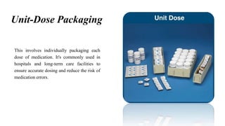 Unit-Dose Packaging
This involves individually packaging each
dose of medication. It's commonly used in
hospitals and long-term care facilities to
ensure accurate dosing and reduce the risk of
medication errors.
 
