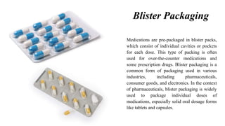 Blister Packaging
Medications are pre-packaged in blister packs,
which consist of individual cavities or pockets
for each dose. This type of packing is often
used for over-the-counter medications and
some prescription drugs. Blister packaging is a
common form of packaging used in various
industries, including pharmaceuticals,
consumer goods, and electronics. In the context
of pharmaceuticals, blister packaging is widely
used to package individual doses of
medications, especially solid oral dosage forms
like tablets and capsules.
 