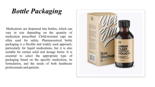 Bottle Packaging
Medications are dispensed into bottles, which can
vary in size depending on the quantity of
medication prescribed. Child-resistant caps are
often used for safety. Pharmaceutical bottle
packaging is a flexible and widely used approach,
particularly for liquid medications, but it is also
suitable for certain solid oral dosage forms. It is
essential to select the appropriate type of
packaging based on the specific medication, its
formulation, and the needs of both healthcare
professionals and patients.
 