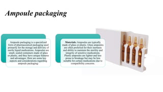 Ampoule packaging
Ampoule packaging is a specialized
form of pharmaceutical packaging used
primarily for the storage and delivery of
sterile liquid medications. Ampoules are
small, sealed containers made of glass
or plastic, and they have unique features
and advantages. Here are some key
aspects and considerations regarding
ampoule packaging:
Materials: Ampoules are typically
made of glass or plastic. Glass ampoules
are often preferred for their inertness
and ability to maintain the sterility and
integrity of sensitive medications.
Plastic ampoules are lighter and less
prone to breakage but may be less
suitable for certain medications due to
compatibility concerns.
 