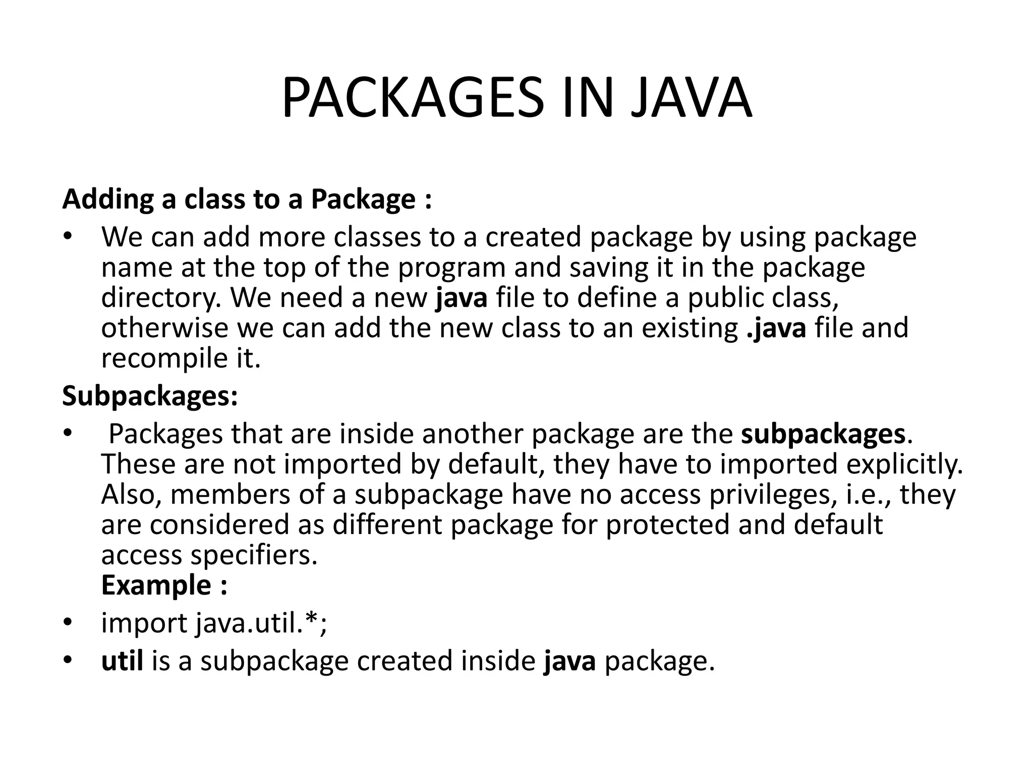 PACKAGES IN JAVA
Adding a class to a Package :
• We can add more classes to a created package by using package
name at the top of the program and saving it in the package
directory. We need a new java file to define a public class,
otherwise we can add the new class to an existing .java file and
recompile it.
Subpackages:
• Packages that are inside another package are the subpackages.
These are not imported by default, they have to imported explicitly.
Also, members of a subpackage have no access privileges, i.e., they
are considered as different package for protected and default
access specifiers.
Example :
• import java.util.*;
• util is a subpackage created inside java package.
 