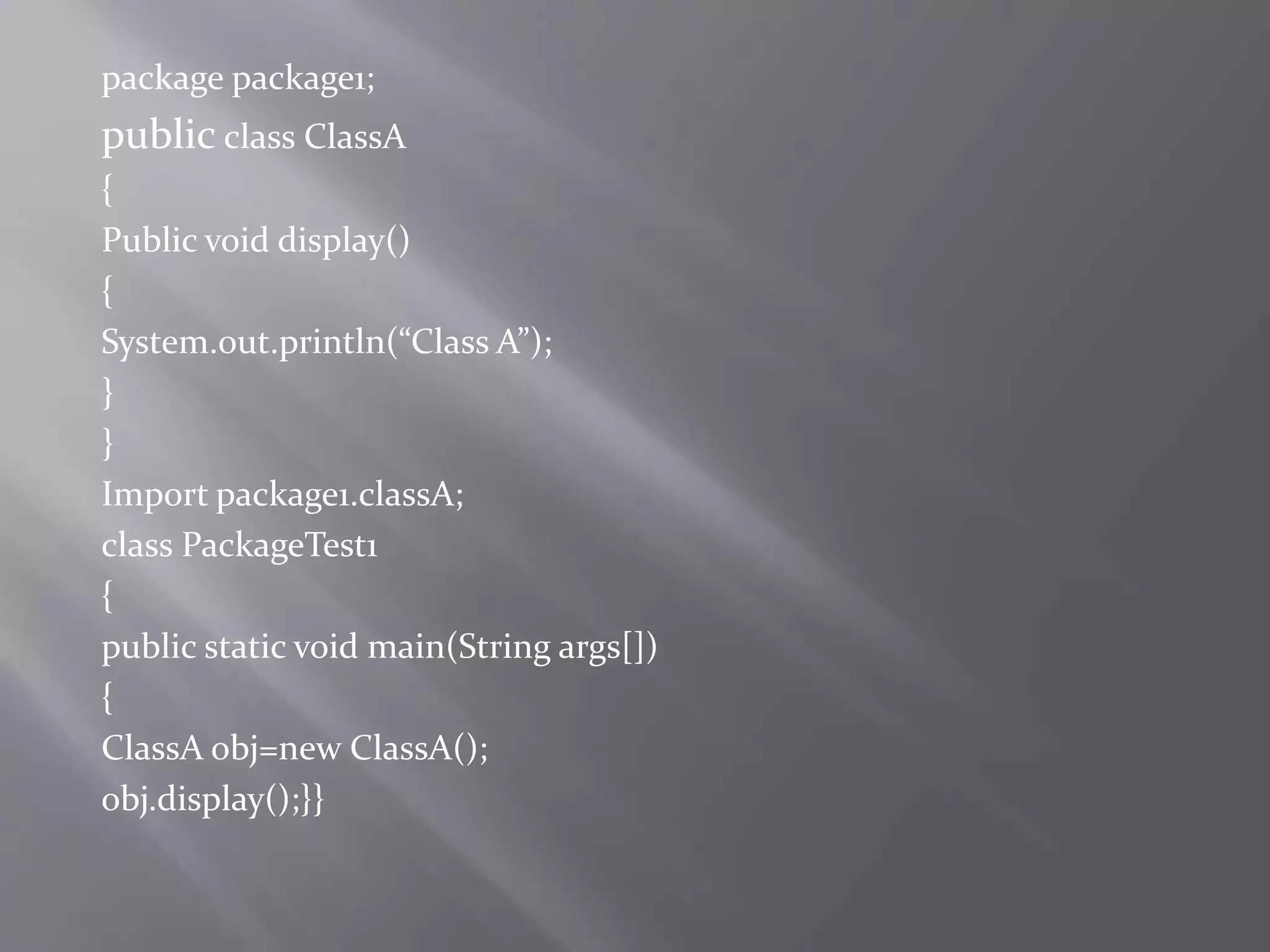 package package1;
public class ClassA
{
Public void display()
{
System.out.println(“Class A”);
}
}
Import package1.classA;
class PackageTest1
{
public static void main(String args[])
{
ClassA obj=new ClassA();
obj.display();}}
 