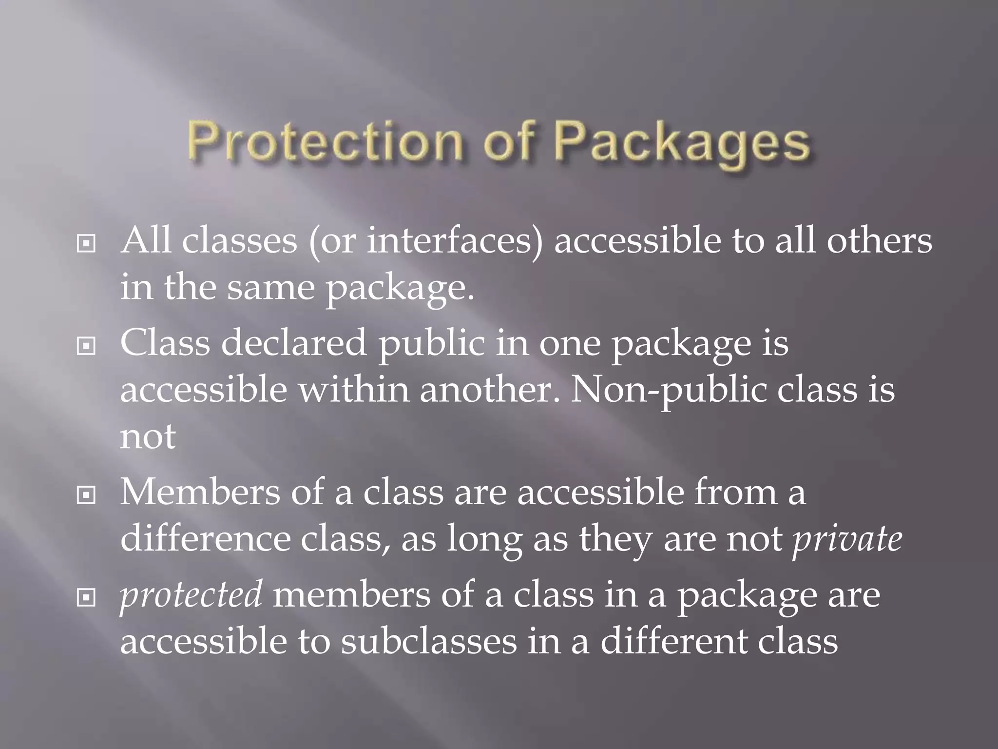  All classes (or interfaces) accessible to all others
in the same package.
 Class declared public in one package is
accessible within another. Non-public class is
not
 Members of a class are accessible from a
difference class, as long as they are not private
 protected members of a class in a package are
accessible to subclasses in a different class
 