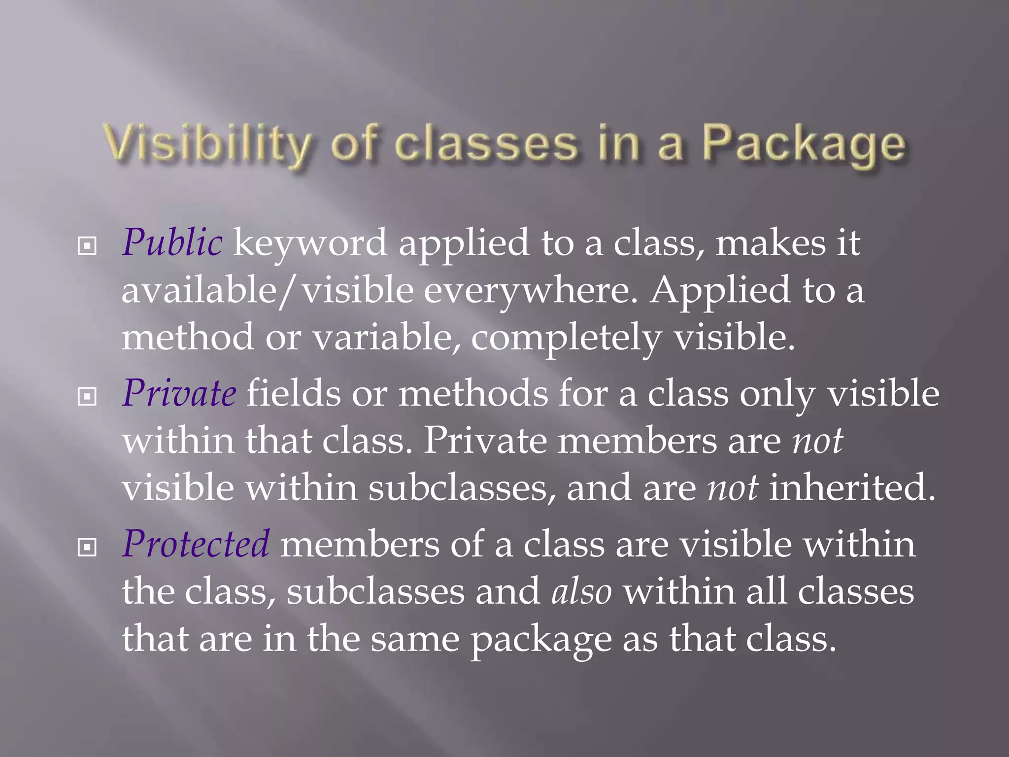  Public keyword applied to a class, makes it
available/visible everywhere. Applied to a
method or variable, completely visible.
 Private fields or methods for a class only visible
within that class. Private members are not
visible within subclasses, and are not inherited.
 Protected members of a class are visible within
the class, subclasses and also within all classes
that are in the same package as that class.
 