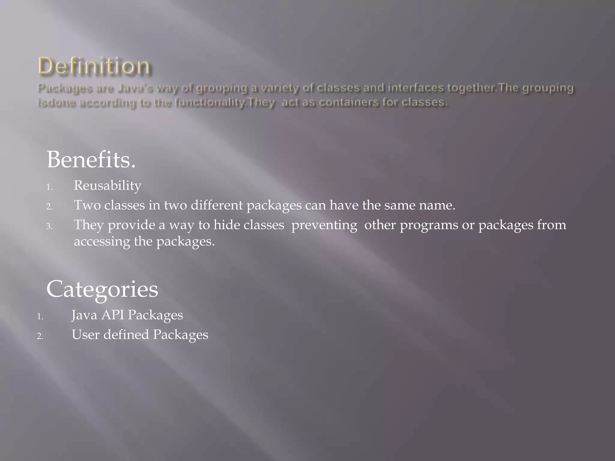 Benefits.
1. Reusability
2. Two classes in two different packages can have the same name.
3. They provide a way to hide classes preventing other programs or packages from
accessing the packages.
Categories
1. Java API Packages
2. User defined Packages
 