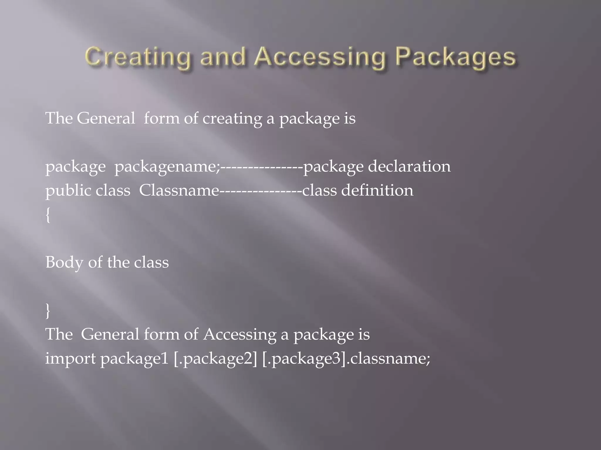 The General form of creating a package is
package packagename;---------------package declaration
public class Classname---------------class definition
{
Body of the class
}
The General form of Accessing a package is
import package1 [.package2] [.package3].classname;
 