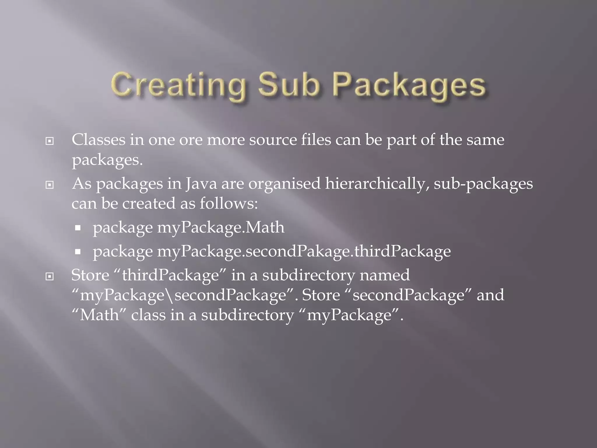  Classes in one ore more source files can be part of the same
packages.
 As packages in Java are organised hierarchically, sub-packages
can be created as follows:
 package myPackage.Math
 package myPackage.secondPakage.thirdPackage
 Store “thirdPackage” in a subdirectory named
“myPackagesecondPackage”. Store “secondPackage” and
“Math” class in a subdirectory “myPackage”.
 