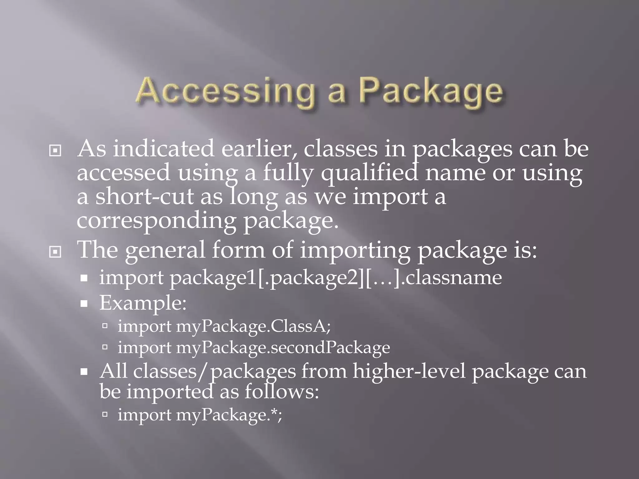  As indicated earlier, classes in packages can be
accessed using a fully qualified name or using
a short-cut as long as we import a
corresponding package.
 The general form of importing package is:
 import package1[.package2][…].classname
 Example:
 import myPackage.ClassA;
 import myPackage.secondPackage
 All classes/packages from higher-level package can
be imported as follows:
 import myPackage.*;
 